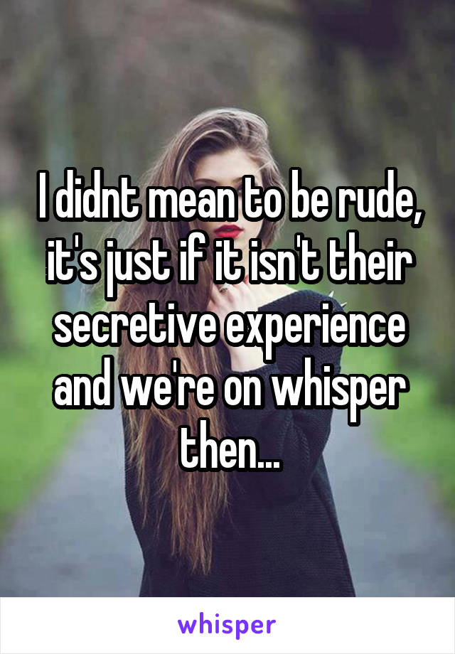 I didnt mean to be rude, it's just if it isn't their secretive experience and we're on whisper then...