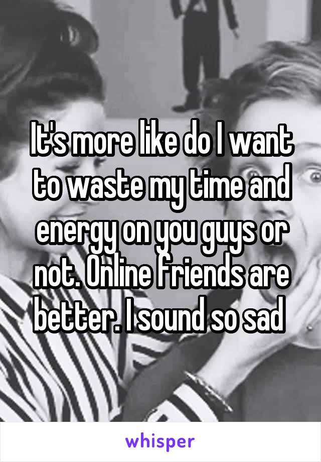 It's more like do I want to waste my time and energy on you guys or not. Online friends are better. I sound so sad 