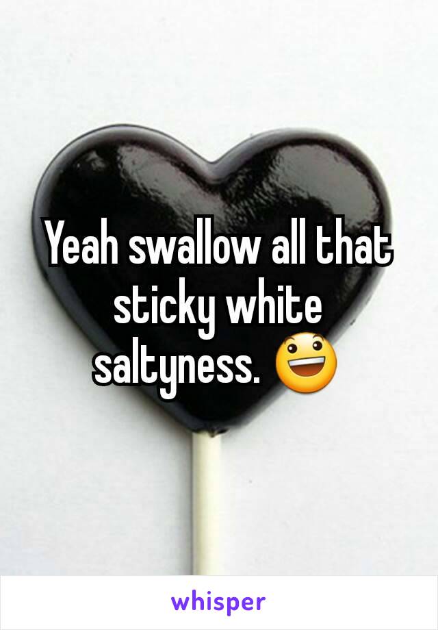Yeah swallow all that sticky white saltyness. 😃