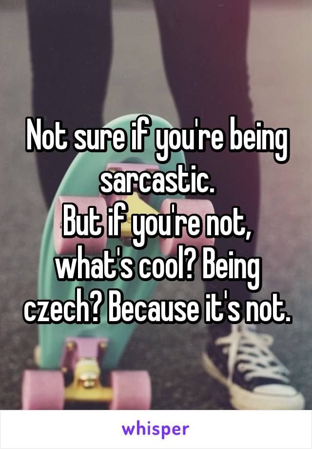Not sure if you're being sarcastic.
But if you're not, what's cool? Being czech? Because it's not.