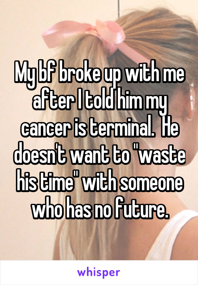 My bf broke up with me after I told him my cancer is terminal.  He doesn't want to "waste his time" with someone who has no future.