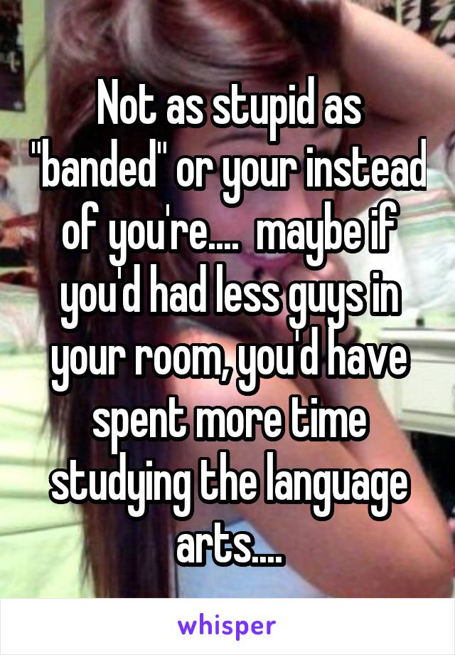 Not as stupid as "banded" or your instead of you're....  maybe if you'd had less guys in your room, you'd have spent more time studying the language arts....