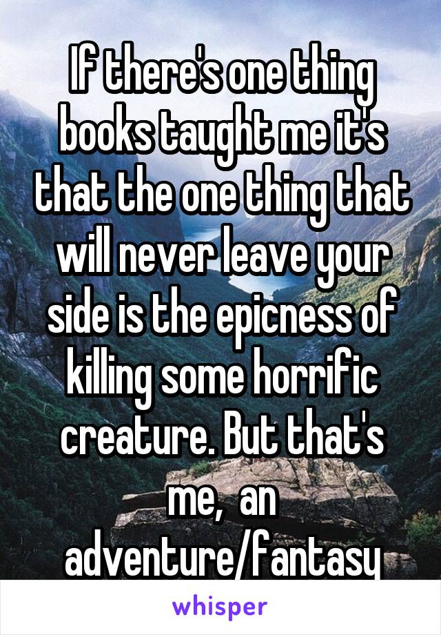 
If there's one thing books taught me it's that the one thing that will never leave your side is the epicness of killing some horrific creature. But that's me,  an adventure/fantasy fan. 