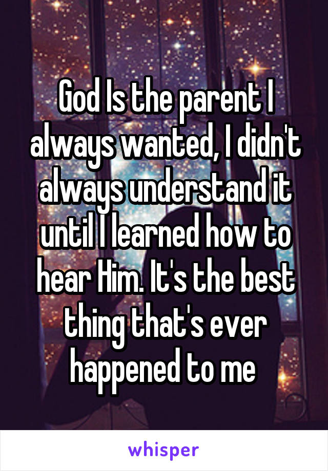 God Is the parent I always wanted, I didn't always understand it until I learned how to hear Him. It's the best thing that's ever happened to me 