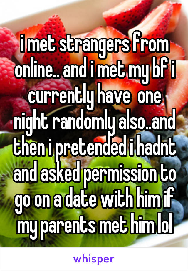 i met strangers from online.. and i met my bf i currently have  one night randomly also..and then i pretended i hadnt and asked permission to go on a date with him if my parents met him lol