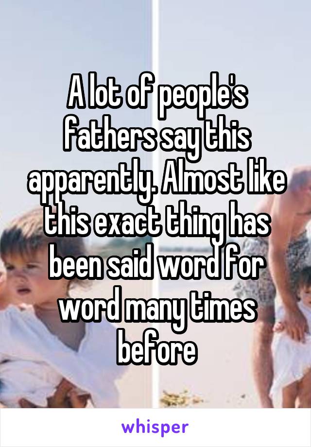 A lot of people's fathers say this apparently. Almost like this exact thing has been said word for word many times before