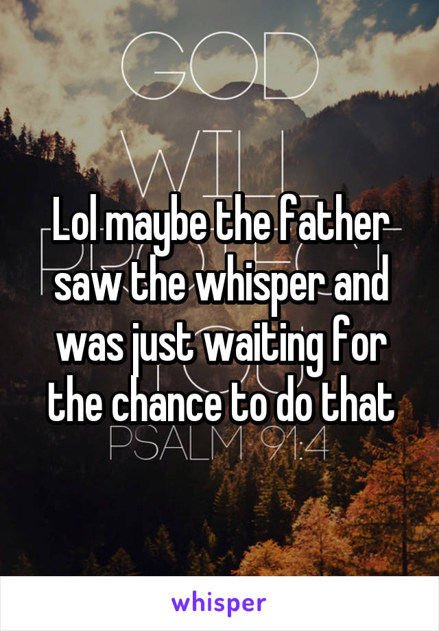 Lol maybe the father saw the whisper and was just waiting for the chance to do that