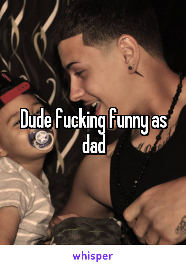 Dude fucking funny as dad