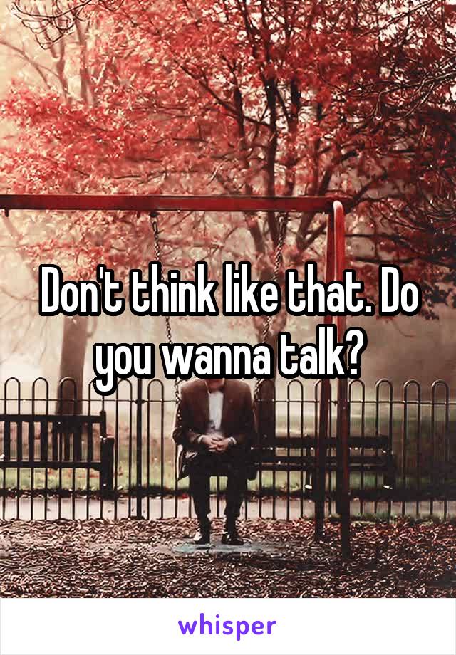 Don't think like that. Do you wanna talk?