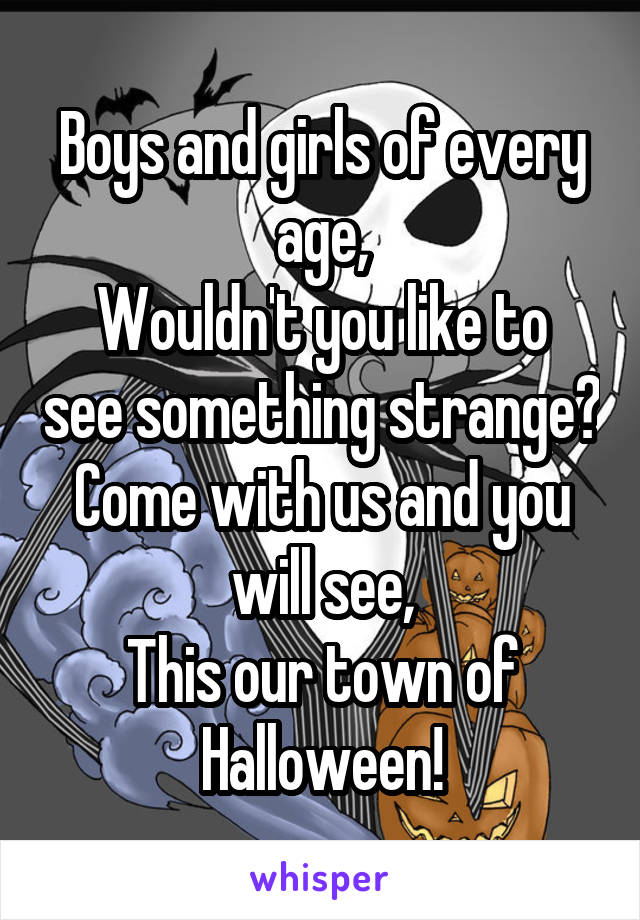 Boys and girls of every age,
Wouldn't you like to see something strange?
Come with us and you will see,
This our town of Halloween!