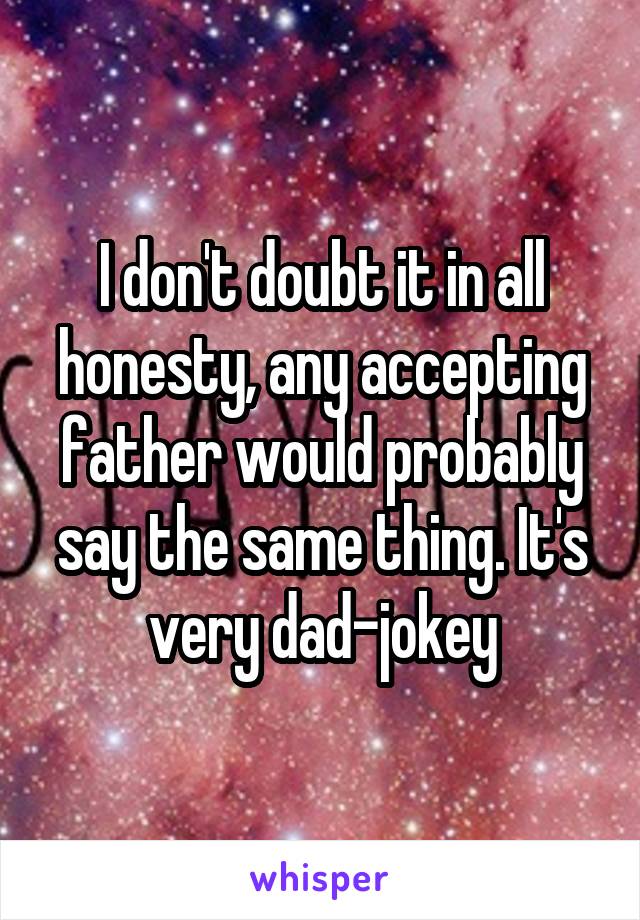 I don't doubt it in all honesty, any accepting father would probably say the same thing. It's very dad-jokey