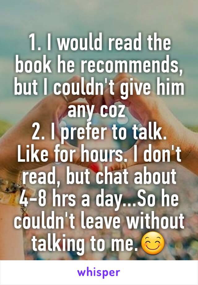 1. I would read the book he recommends, but I couldn't give him any coz 
2. I prefer to talk. Like for hours. I don't read, but chat about 4-8 hrs a day...So he couldn't leave without talking to me.😊