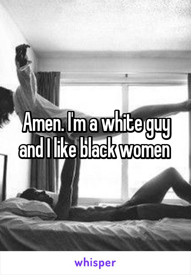 Amen. I'm a white guy and I like black women 
