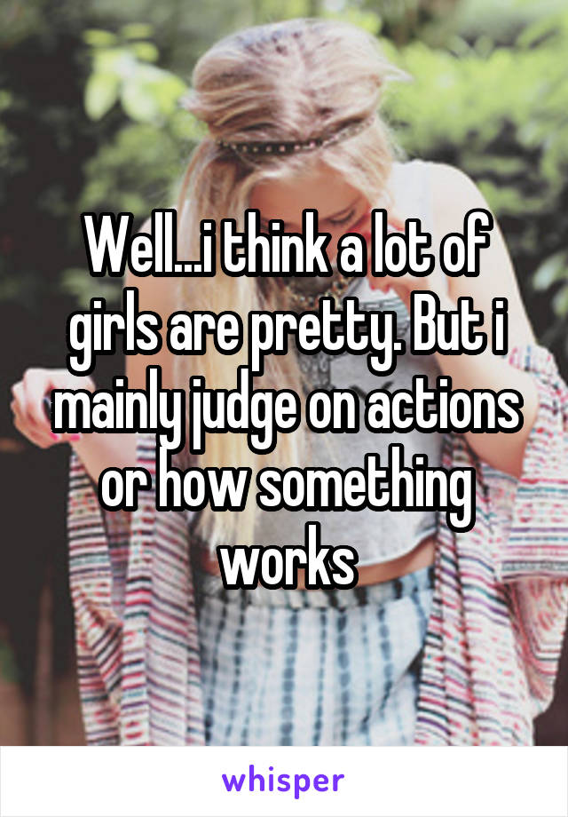 Well...i think a lot of girls are pretty. But i mainly judge on actions or how something works