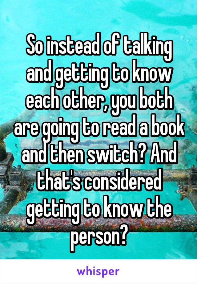 So instead of talking and getting to know each other, you both are going to read a book and then switch? And that's considered getting to know the person?