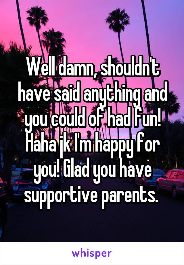 Well damn, shouldn't have said anything and you could of had fun! Haha jk I'm happy for you! Glad you have supportive parents. 