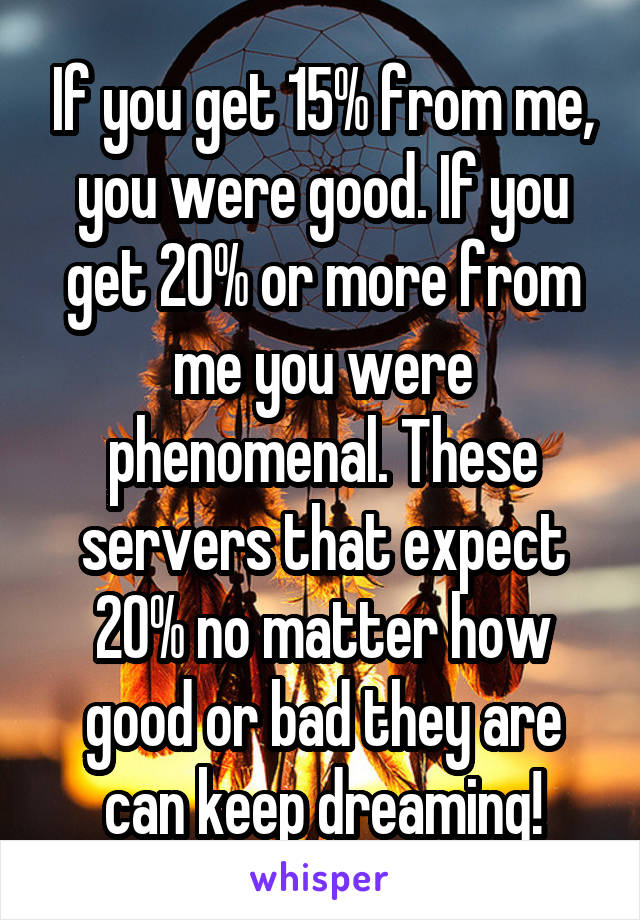 If you get 15% from me, you were good. If you get 20% or more from me you were phenomenal. These servers that expect 20% no matter how good or bad they are can keep dreaming!