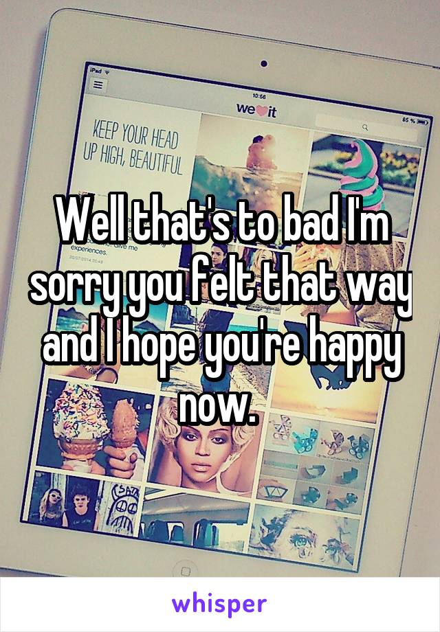 Well that's to bad I'm sorry you felt that way and I hope you're happy now. 
