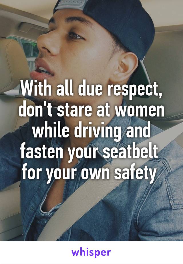 With all due respect, don't stare at women while driving and fasten your seatbelt  for your own safety 