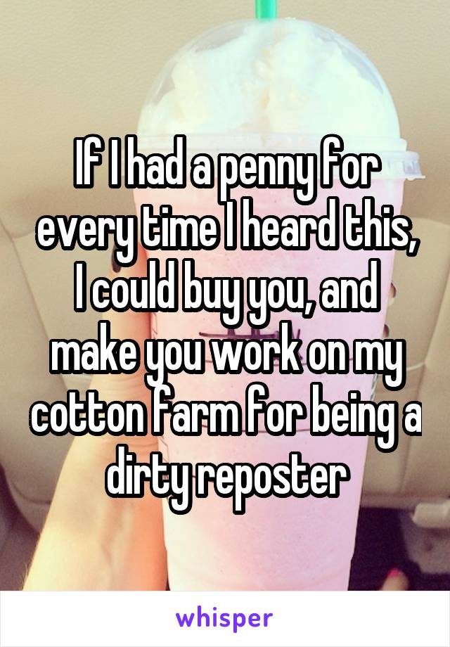 If I had a penny for every time I heard this, I could buy you, and make you work on my cotton farm for being a dirty reposter