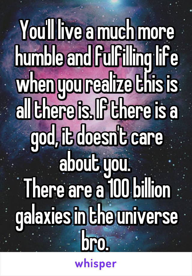 You'll live a much more humble and fulfilling life when you realize this is all there is. If there is a god, it doesn't care about you. 
There are a 100 billion galaxies in the universe bro. 