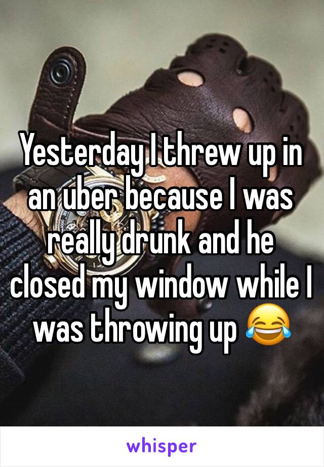 Yesterday I threw up in an uber because I was really drunk and he closed my window while I was throwing up 😂