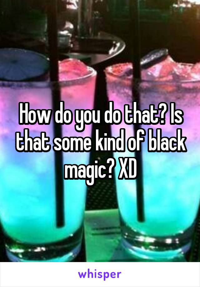 How do you do that? Is that some kind of black magic? XD