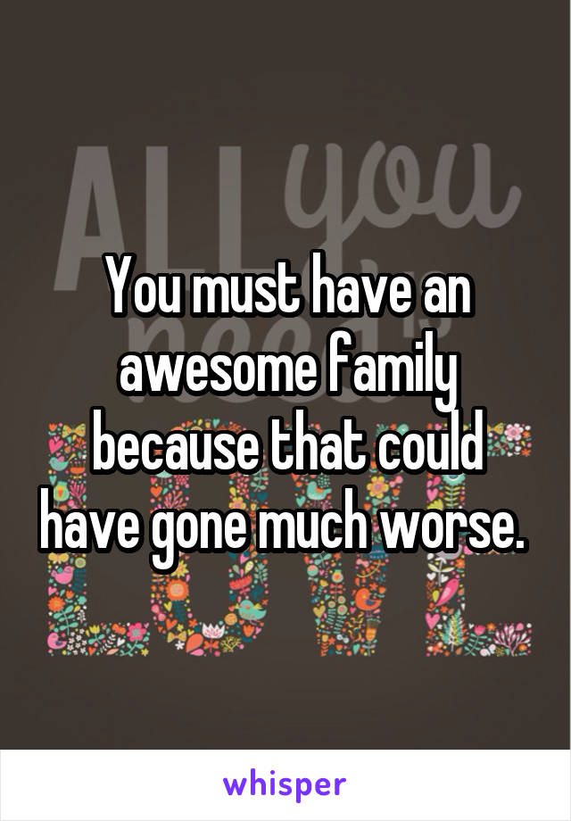 You must have an awesome family because that could have gone much worse. 