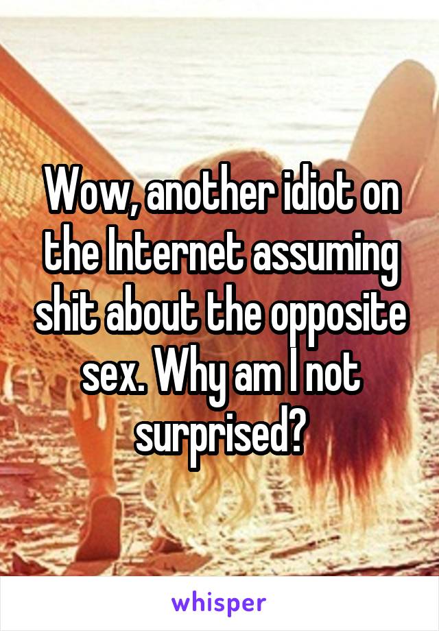 Wow, another idiot on the Internet assuming shit about the opposite sex. Why am I not surprised?