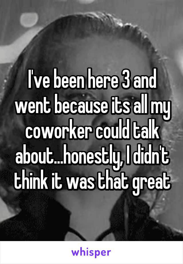 I've been here 3 and went because its all my coworker could talk about...honestly, I didn't think it was that great