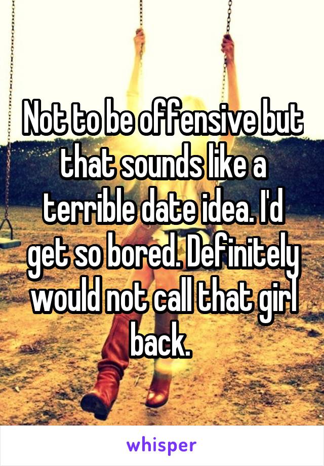 Not to be offensive but that sounds like a terrible date idea. I'd get so bored. Definitely would not call that girl back. 