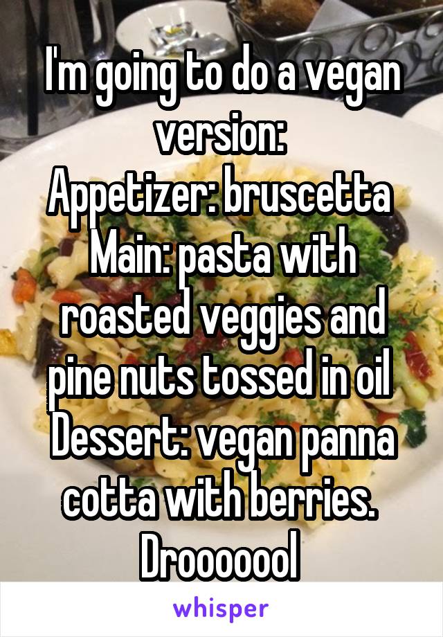 I'm going to do a vegan version: 
Appetizer: bruscetta 
Main: pasta with roasted veggies and pine nuts tossed in oil 
Dessert: vegan panna cotta with berries. 
Drooooool 