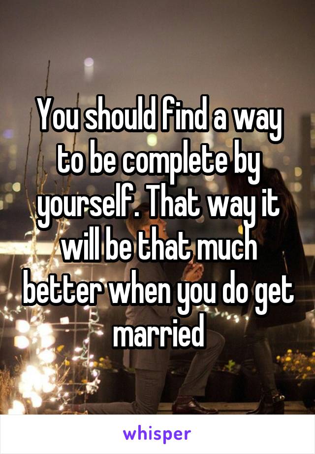 You should find a way to be complete by yourself. That way it will be that much better when you do get married
