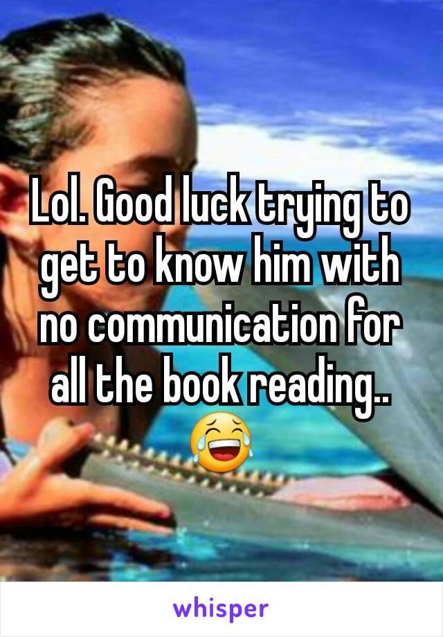 Lol. Good luck trying to get to know him with no communication for all the book reading.. 😂