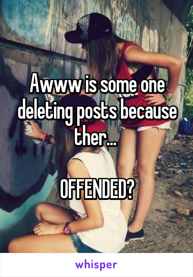 Awww is some one deleting posts because ther... 

OFFENDED?