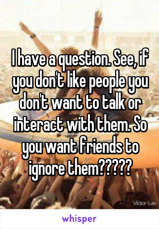 I have a question. See, if you don't like people you don't want to talk or interact with them. So you want friends to ignore them?????