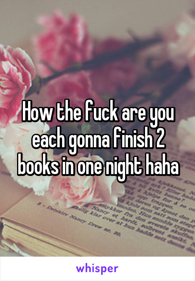 How the fuck are you each gonna finish 2 books in one night haha