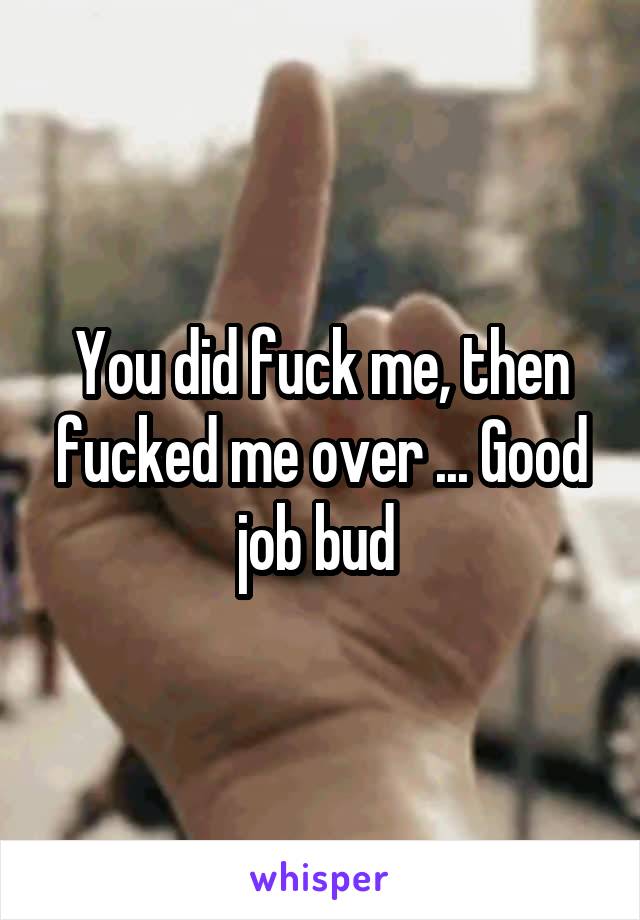 You did fuck me, then fucked me over ... Good job bud 