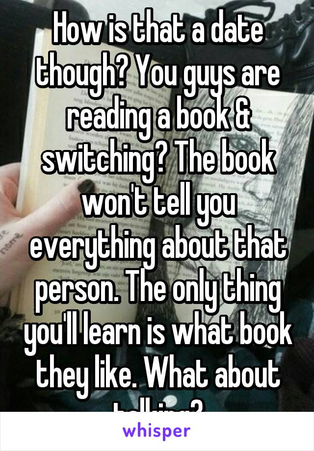 How is that a date though? You guys are reading a book & switching? The book won't tell you everything about that person. The only thing you'll learn is what book they like. What about talking?