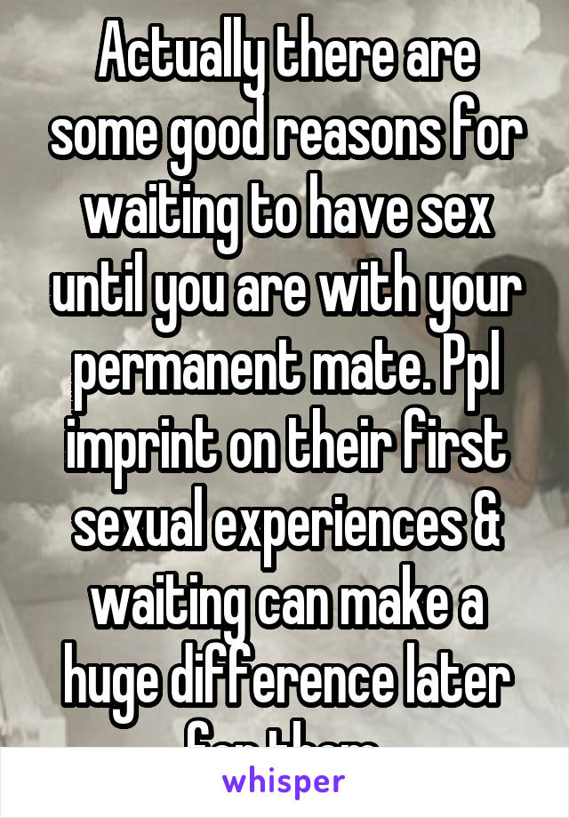 Actually there are some good reasons for waiting to have sex until you are with your permanent mate. Ppl imprint on their first sexual experiences & waiting can make a huge difference later for them.