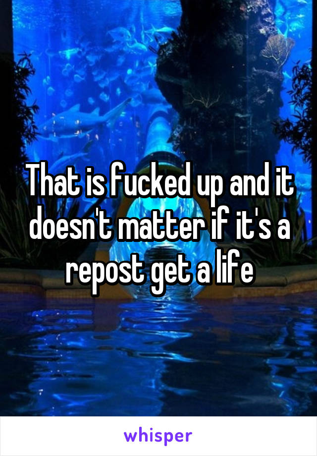 That is fucked up and it doesn't matter if it's a repost get a life