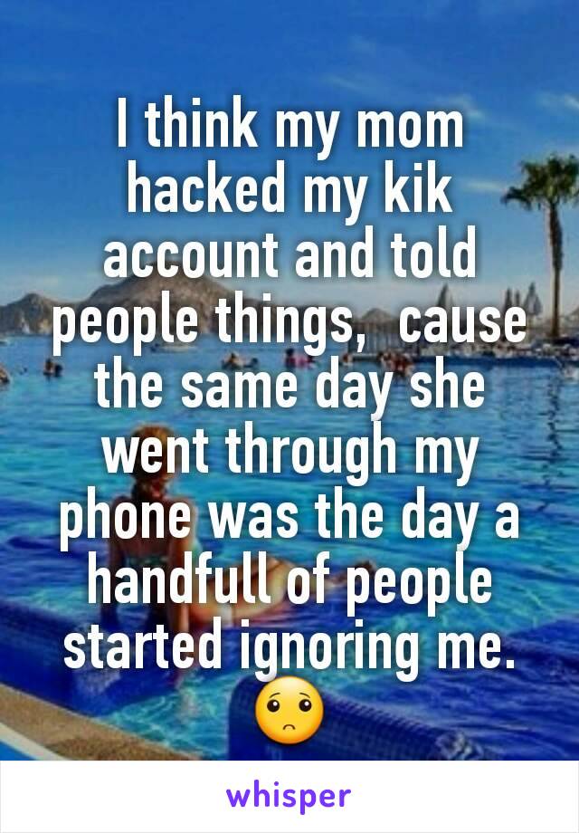 I think my mom hacked my kik account and told people things,  cause the same day she went through my phone was the day a handfull of people started ignoring me.🙁