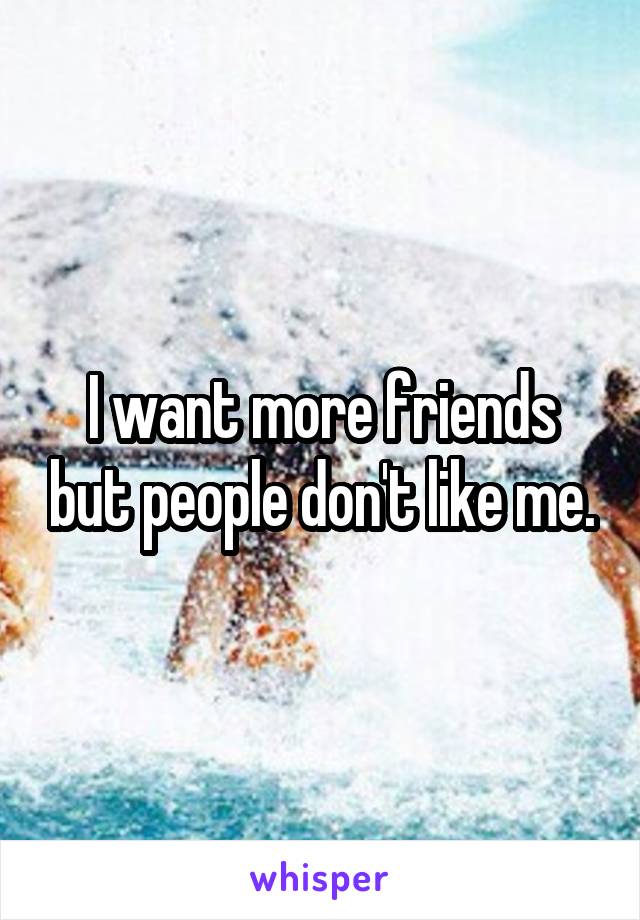 I want more friends but people don't like me.