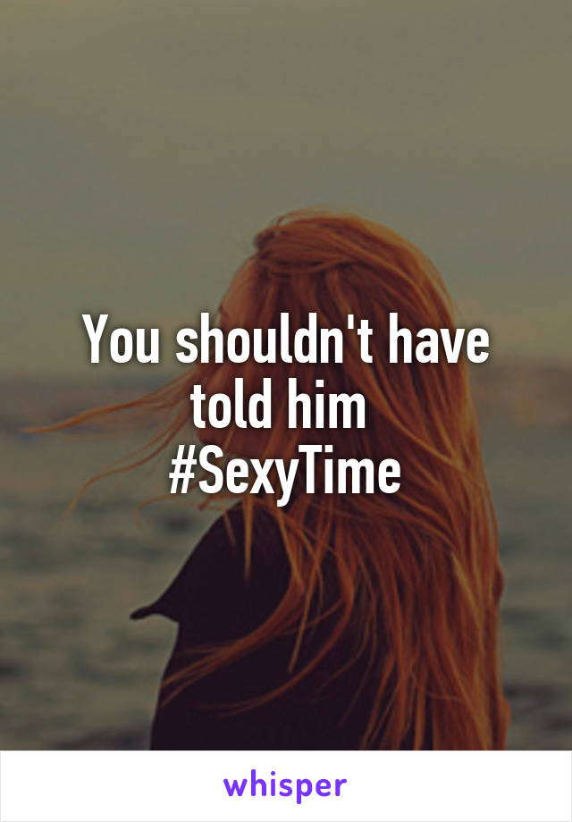 You shouldn't have told him 
#SexyTime