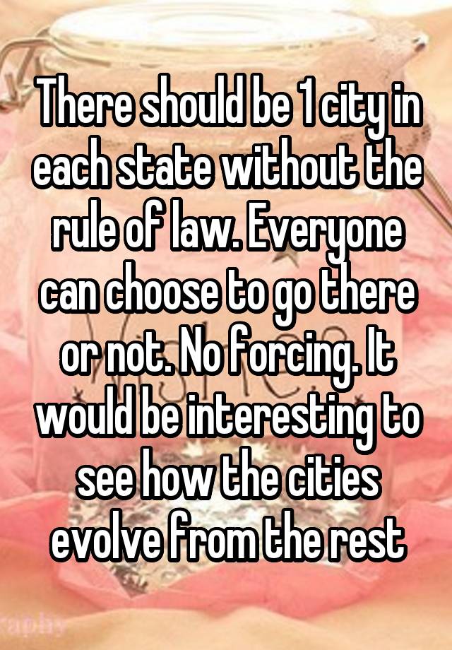 There should be 1 city in each state without the rule of law. Everyone can choose to go there or not. No forcing. It would be interesting to see how the cities evolve from the rest