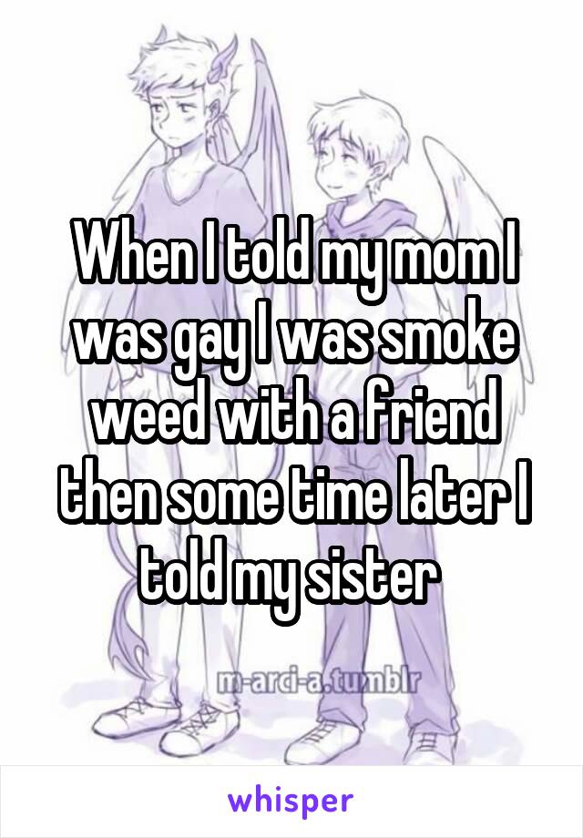 When I told my mom I was gay I was smoke weed with a friend then some time later I told my sister 