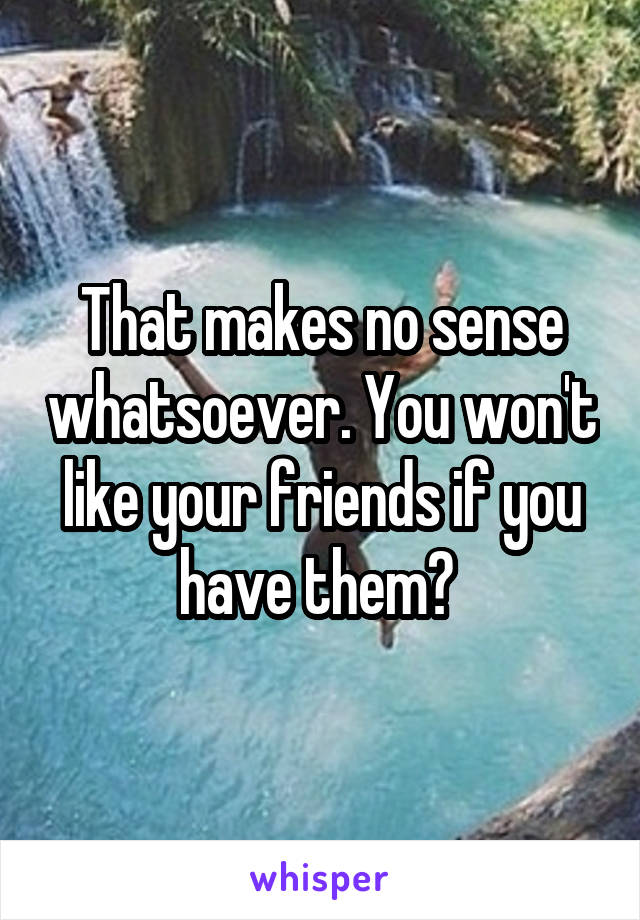 That makes no sense whatsoever. You won't like your friends if you have them? 
