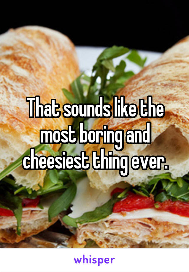 That sounds like the most boring and cheesiest thing ever.