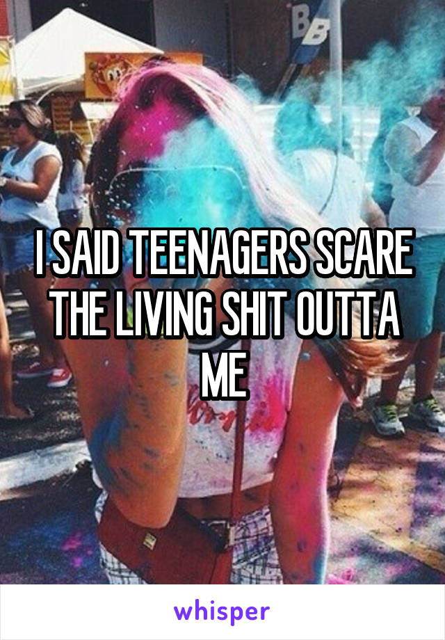 I SAID TEENAGERS SCARE THE LIVING SHIT OUTTA ME