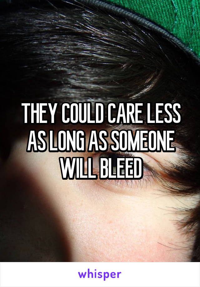 THEY COULD CARE LESS AS LONG AS SOMEONE WILL BLEED